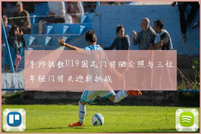 李帅执教U19国足门将晒合照与三位年轻门将共迎新挑战