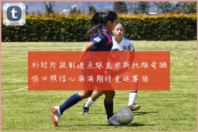 补时阶段制造点球克尔斯托维奇晒伤口照信心满满期待重返赛场