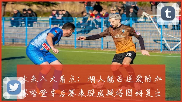 未来八大看点：湖人能否逆袭附加赛哈登季后赛表现成疑塔图姆复出能否助力球队