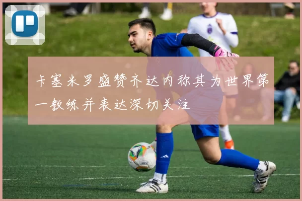 卡塞米罗盛赞齐达内称其为世界第一教练并表达深切关注