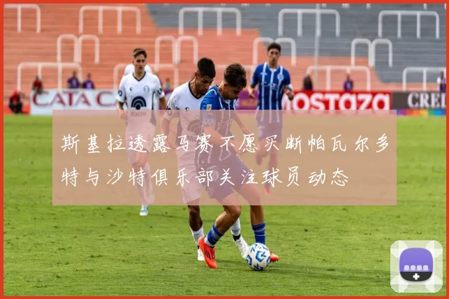 斯基拉透露马赛不愿买断帕瓦尔多特与沙特俱乐部关注球员动态
