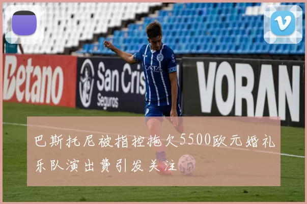 巴斯托尼被指控拖欠5500欧元婚礼乐队演出费引发关注