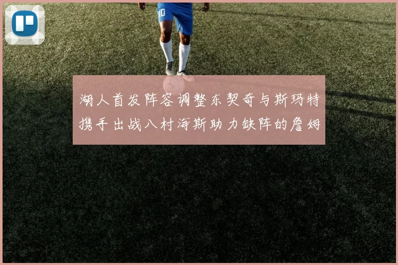 湖人首发阵容调整东契奇与斯玛特携手出战八村海斯助力缺阵的詹姆斯艾顿