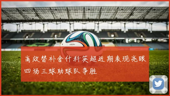 高效替补舍什科英超近期表现亮眼四场三球助球队争胜