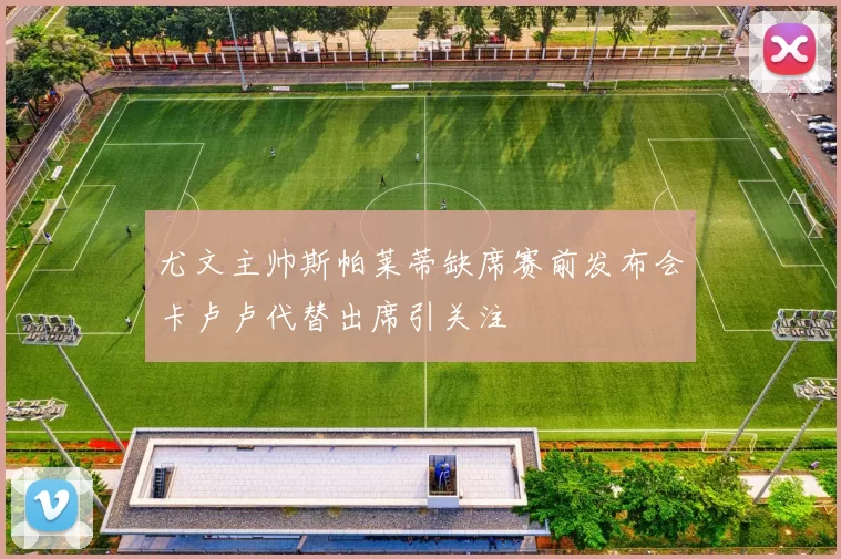 尤文主帅斯帕莱蒂缺席赛前发布会卡卢卢代替出席引关注