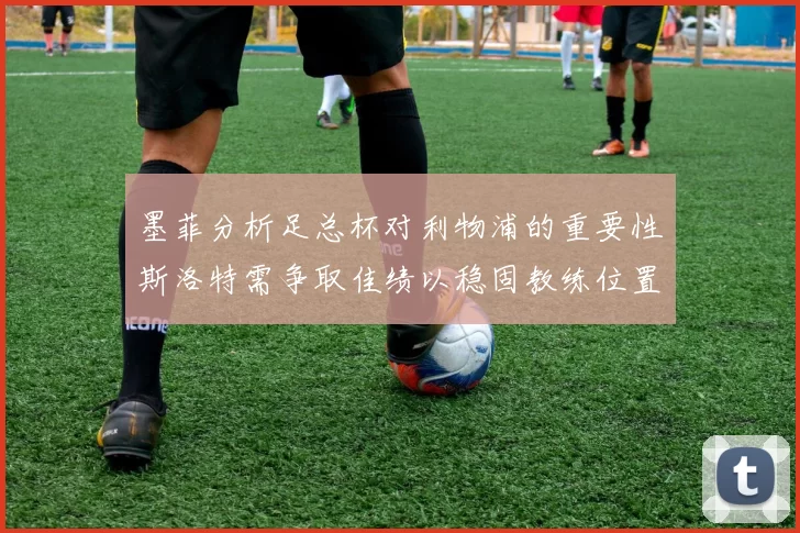 墨菲分析足总杯对利物浦的重要性斯洛特需争取佳绩以稳固教练位置