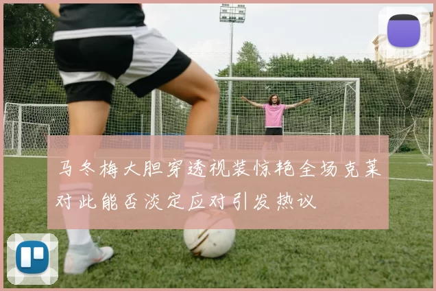 马冬梅大胆穿透视装惊艳全场克莱对此能否淡定应对引发热议