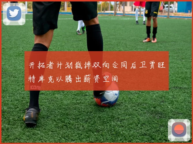 开拓者计划裁掉双向合同后卫贾旺特库克以腾出薪资空间