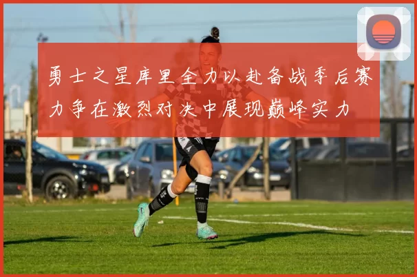 勇士之星库里全力以赴备战季后赛力争在激烈对决中展现巅峰实力