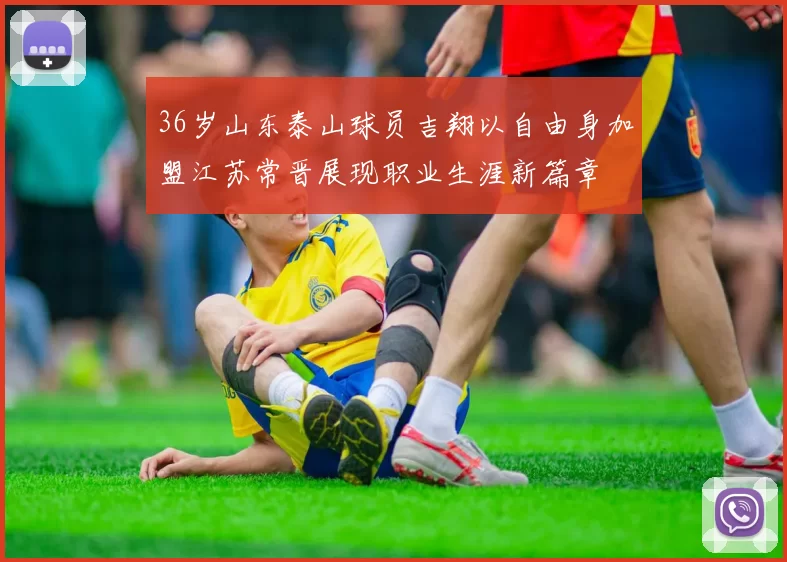 36岁山东泰山球员吉翔以自由身加盟江苏常晋展现职业生涯新篇章