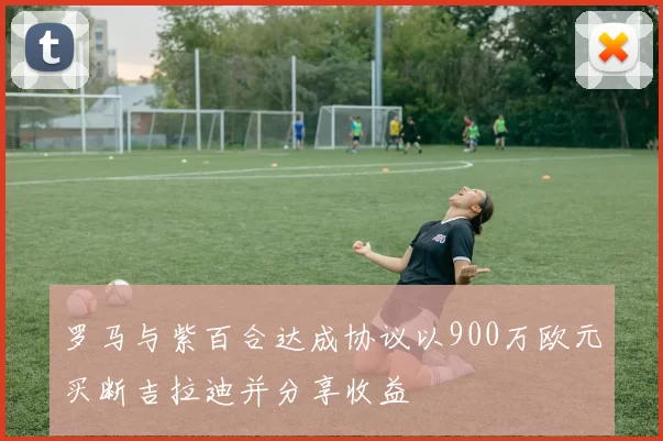罗马与紫百合达成协议以900万欧元买断吉拉迪并分享收益